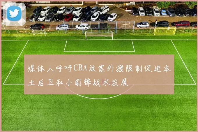 媒体人呼吁CBA放宽外援限制促进本土后卫和小前锋战术发展