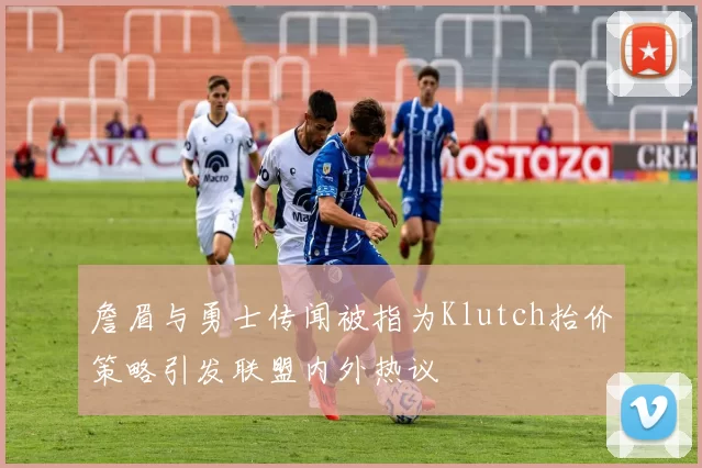 詹眉与勇士传闻被指为Klutch抬价策略引发联盟内外热议