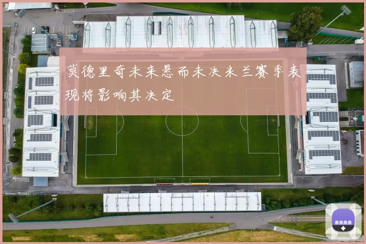 莫德里奇未来悬而未决米兰赛季表现将影响其决定