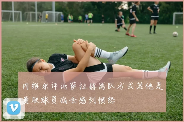 内维尔评论萨拉赫离队方式若他是曼联球员我会感到愤怒