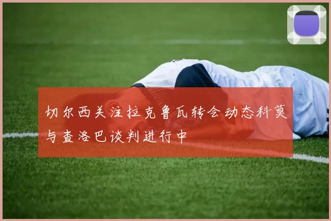 切尔西关注拉克鲁瓦转会动态科莫与查洛巴谈判进行中