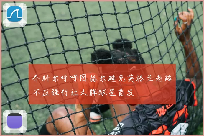 乔科尔呼吁图赫尔避免英格兰老路不应强行让大牌球星首发