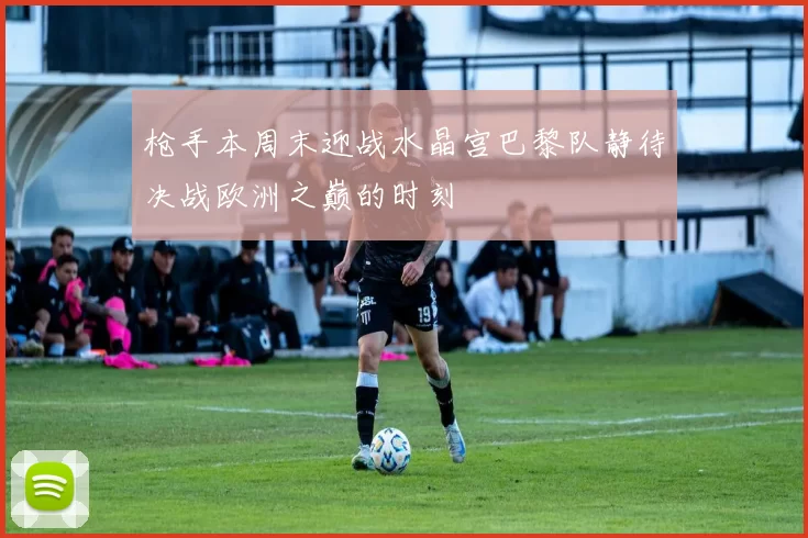 枪手本周末迎战水晶宫巴黎队静待决战欧洲之巅的时刻
