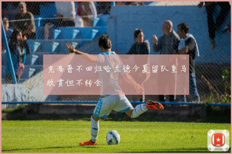 克洛普不回归哈兰德今夏留队皇马欣赏但不转会
