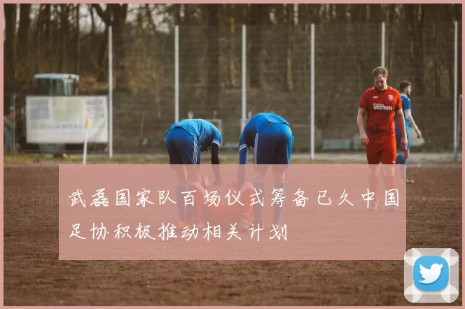 武磊国家队百场仪式筹备已久中国足协积极推动相关计划