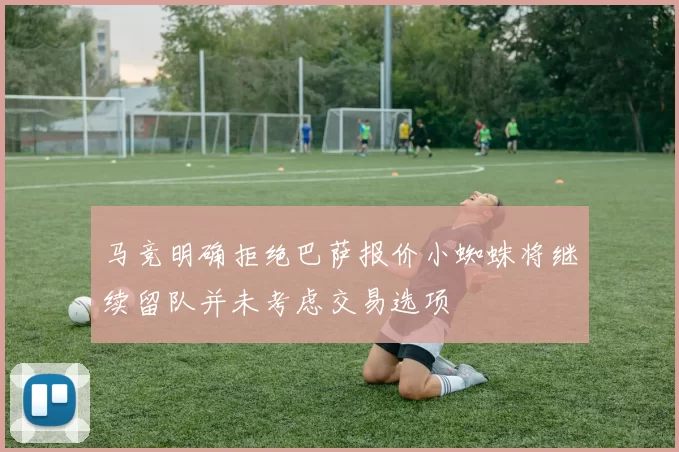 马竞明确拒绝巴萨报价小蜘蛛将继续留队并未考虑交易选项