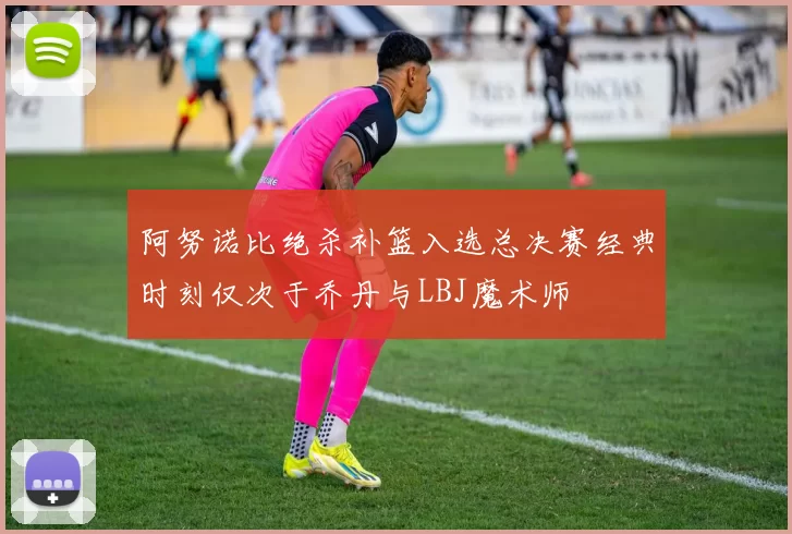 阿努诺比绝杀补篮入选总决赛经典时刻仅次于乔丹与LBJ魔术师