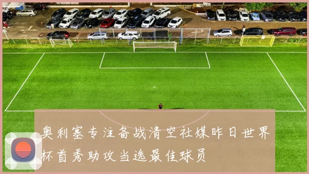 奥利塞专注备战清空社媒昨日世界杯首秀助攻当选最佳球员
