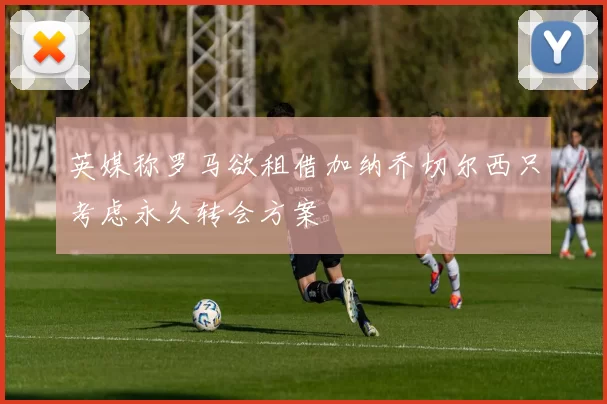 英媒称罗马欲租借加纳乔切尔西只考虑永久转会方案