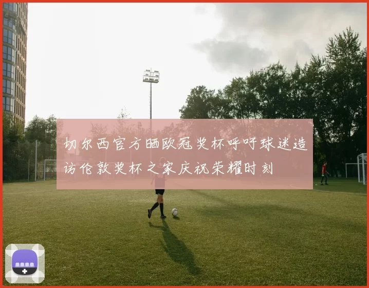 切尔西官方晒欧冠奖杯呼吁球迷造访伦敦奖杯之家庆祝荣耀时刻