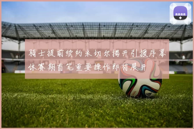 骑士提前续约米切尔揭开引援序幕休赛期首笔重要操作即将展开