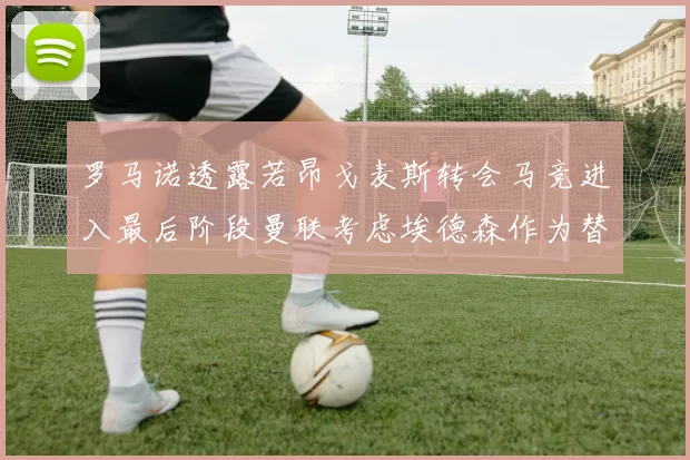罗马诺透露若昂戈麦斯转会马竞进入最后阶段曼联考虑埃德森作为替代人选