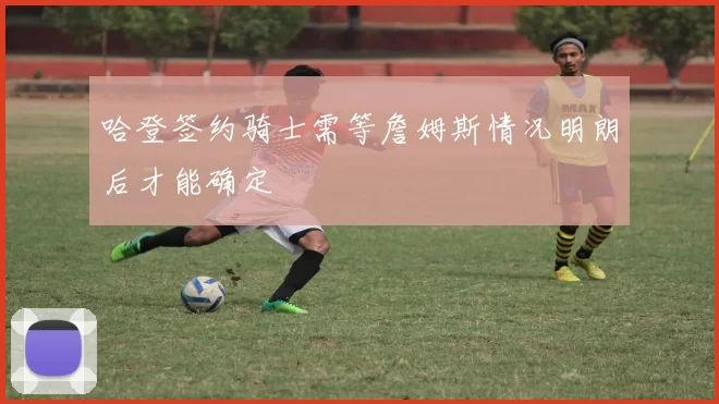 哈登签约骑士需等詹姆斯情况明朗后才能确定