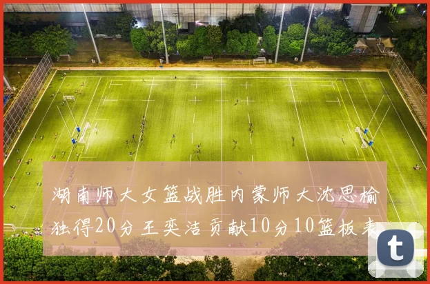 湖南师大女篮战胜内蒙师大沈思榆独得20分王奕洁贡献10分10篮板表现出色