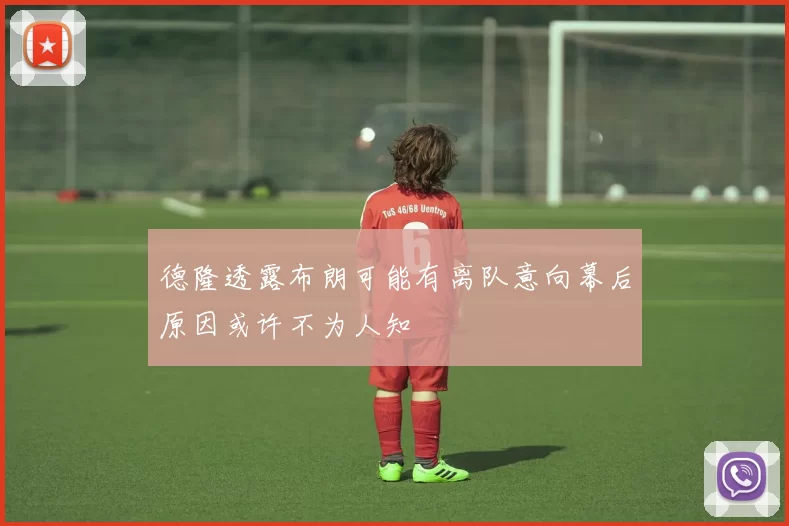 德隆透露布朗可能有离队意向幕后原因或许不为人知