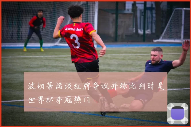 波切蒂诺谈红牌争议并称比利时是世界杯夺冠热门