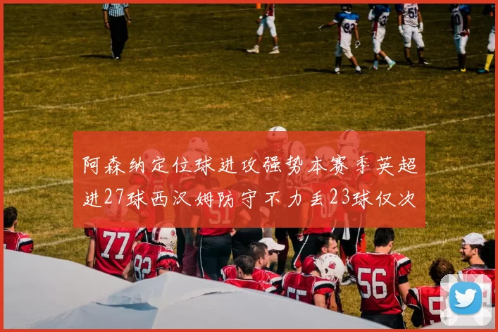 阿森纳定位球进攻强势本赛季英超进27球西汉姆防守不力丢23球仅次于伯恩茅斯