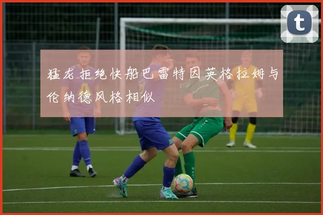 猛龙拒绝快船巴雷特因英格拉姆与伦纳德风格相似