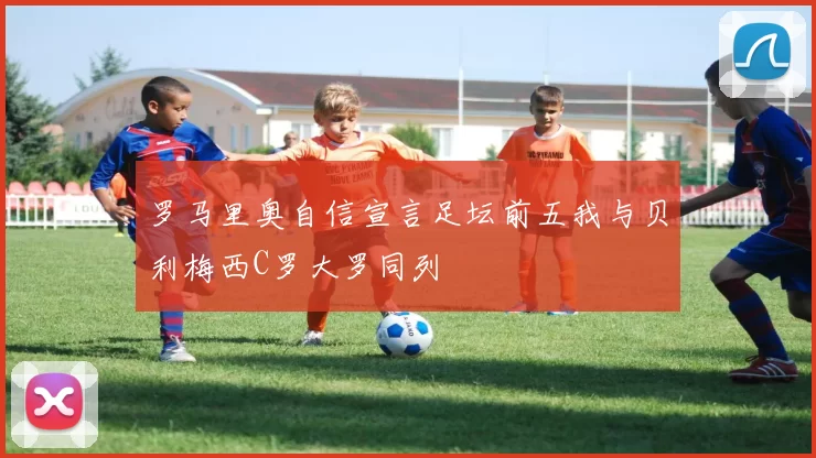罗马里奥自信宣言足坛前五我与贝利梅西C罗大罗同列