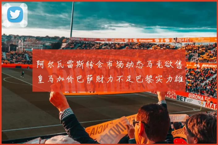 阿尔瓦雷斯转会市场动态马竞欲售皇马加价巴萨财力不足巴黎实力雄厚